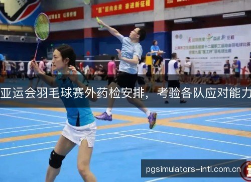 亚运会羽毛球赛外药检安排，考验各队应对能力