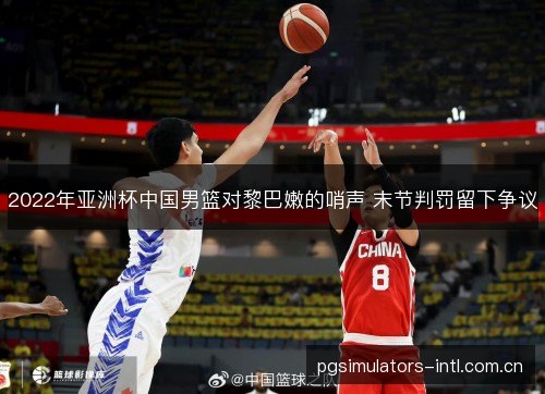 2022年亚洲杯中国男篮对黎巴嫩的哨声 末节判罚留下争议 2022年亚洲杯中国男篮对黎巴嫩的哨声 末节判罚留下争议